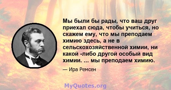 Мы были бы рады, что ваш друг приехал сюда, чтобы учиться, но скажем ему, что мы преподаем химию здесь, а не в сельскохозяйственной химии, ни какой -либо другой особый вид химии. ... мы преподаем химию.