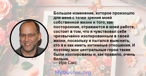 Большое изменение, которое произошло для меня с точки зрения моей собственной жизни и того, как посторонние, отражаются в моей работе, состоит в том, что я чувствовал себя чрезвычайно изолированным в своей жизни,