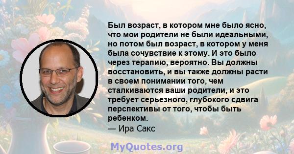 Был возраст, в котором мне было ясно, что мои родители не были идеальными, но потом был возраст, в котором у меня была сочувствие к этому. И это было через терапию, вероятно. Вы должны восстановить, и вы также должны