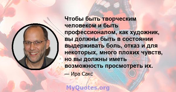 Чтобы быть творческим человеком и быть профессионалом, как художник, вы должны быть в состоянии выдерживать боль, отказ и для некоторых, много плохих чувств, но вы должны иметь возможность просмотреть их.