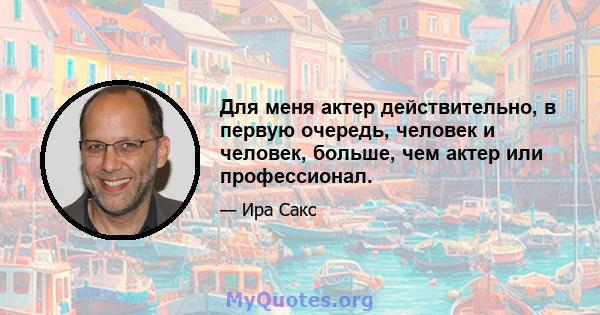 Для меня актер действительно, в первую очередь, человек и человек, больше, чем актер или профессионал.