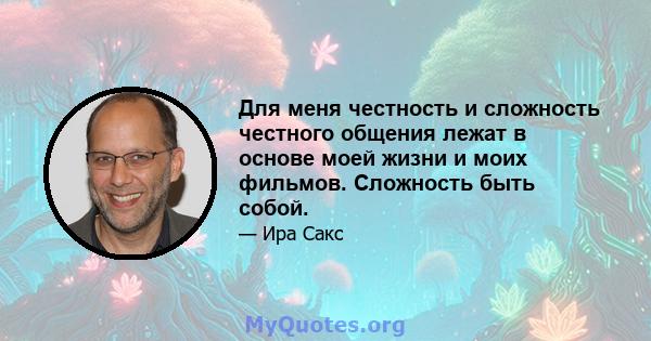 Для меня честность и сложность честного общения лежат в основе моей жизни и моих фильмов. Сложность быть собой.