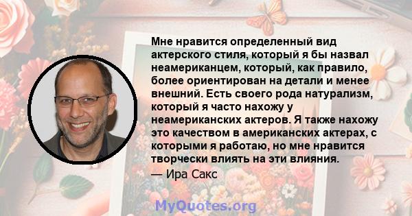 Мне нравится определенный вид актерского стиля, который я бы назвал неамериканцем, который, как правило, более ориентирован на детали и менее внешний. Есть своего рода натурализм, который я часто нахожу у неамериканских 