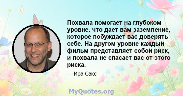 Похвала помогает на глубоком уровне, что дает вам заземление, которое побуждает вас доверять себе. На другом уровне каждый фильм представляет собой риск, и похвала не спасает вас от этого риска.