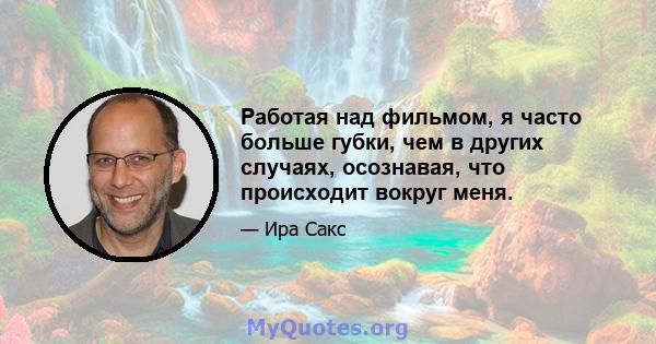 Работая над фильмом, я часто больше губки, чем в других случаях, осознавая, что происходит вокруг меня.