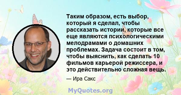 Таким образом, есть выбор, который я сделал, чтобы рассказать истории, которые все еще являются психологическими мелодрамами о домашних проблемах. Задача состоит в том, чтобы выяснить, как сделать 10 фильмов карьерой