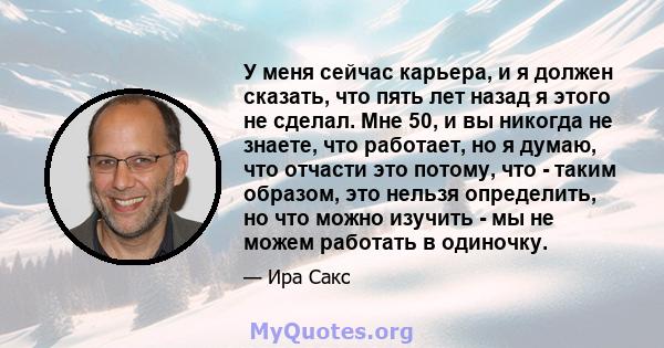 У меня сейчас карьера, и я должен сказать, что пять лет назад я этого не сделал. Мне 50, и вы никогда не знаете, что работает, но я думаю, что отчасти это потому, что - таким образом, это нельзя определить, но что можно 