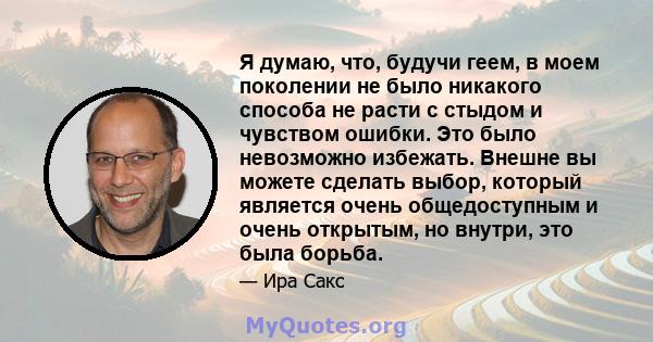 Я думаю, что, будучи геем, в моем поколении не было никакого способа не расти с стыдом и чувством ошибки. Это было невозможно избежать. Внешне вы можете сделать выбор, который является очень общедоступным и очень