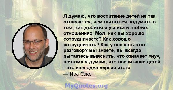 Я думаю, что воспитание детей не так отличается, чем пытаться подумать о том, как добиться успеха в любых отношениях. Мол, как вы хорошо сотрудничаете? Как хорошо сотрудничать? Как у нас есть этот разговор? Вы знаете,