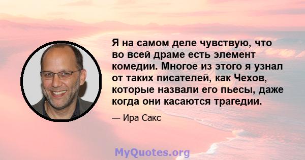 Я на самом деле чувствую, что во всей драме есть элемент комедии. Многое из этого я узнал от таких писателей, как Чехов, которые назвали его пьесы, даже когда они касаются трагедии.