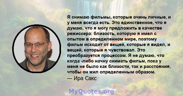 Я снимаю фильмы, которые очень личные, и у меня всегда есть. Это единственное, что я думаю, что я могу предложить в качестве режиссера: близость, которую я имел с опытом в определенном мире, поэтому фильм исходит от