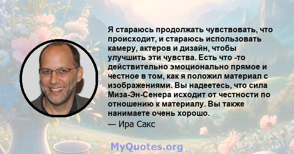 Я стараюсь продолжать чувствовать, что происходит, и стараюсь использовать камеру, актеров и дизайн, чтобы улучшить эти чувства. Есть что -то действительно эмоционально прямое и честное в том, как я положил материал с