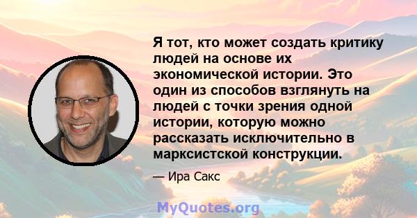 Я тот, кто может создать критику людей на основе их экономической истории. Это один из способов взглянуть на людей с точки зрения одной истории, которую можно рассказать исключительно в марксистской конструкции.