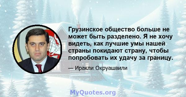 Грузинское общество больше не может быть разделено. Я не хочу видеть, как лучшие умы нашей страны покидают страну, чтобы попробовать их удачу за границу.