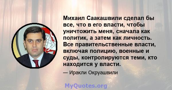 Михаил Саакашвили сделал бы все, что в его власти, чтобы уничтожить меня, сначала как политик, а затем как личность. Все правительственные власти, включая полицию, военные и суды, контролируются теми, кто находится у