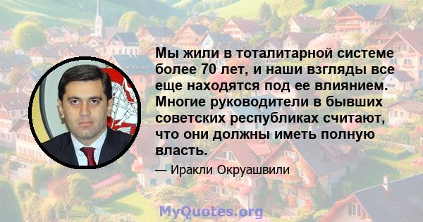 Мы жили в тоталитарной системе более 70 лет, и наши взгляды все еще находятся под ее влиянием. Многие руководители в бывших советских республиках считают, что они должны иметь полную власть.