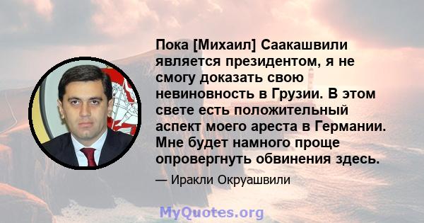 Пока [Михаил] Саакашвили является президентом, я не смогу доказать свою невиновность в Грузии. В этом свете есть положительный аспект моего ареста в Германии. Мне будет намного проще опровергнуть обвинения здесь.