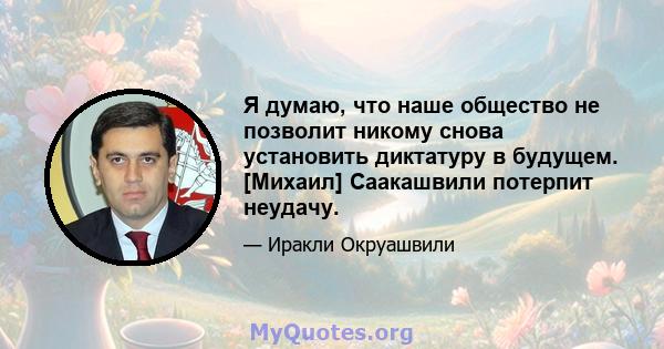 Я думаю, что наше общество не позволит никому снова установить диктатуру в будущем. [Михаил] Саакашвили потерпит неудачу.