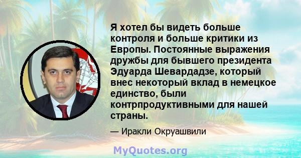 Я хотел бы видеть больше контроля и больше критики из Европы. Постоянные выражения дружбы для бывшего президента Эдуарда Шевардадзе, который внес некоторый вклад в немецкое единство, были контрпродуктивными для нашей