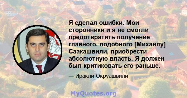 Я сделал ошибки. Мои сторонники и я не смогли предотвратить получение главного, подобного [Михаилу] Саакашвили, приобрести абсолютную власть. Я должен был критиковать его раньше.