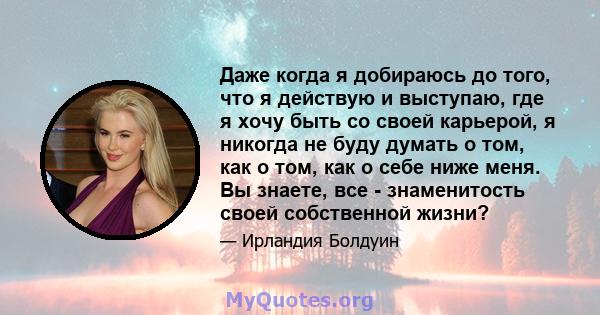 Даже когда я добираюсь до того, что я действую и выступаю, где я хочу быть со своей карьерой, я никогда не буду думать о том, как о том, как о себе ниже меня. Вы знаете, все - знаменитость своей собственной жизни?