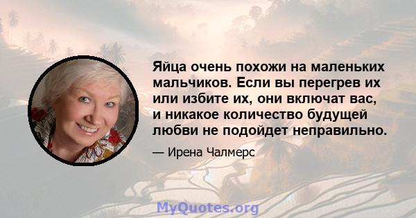 Яйца очень похожи на маленьких мальчиков. Если вы перегрев их или избите их, они включат вас, и никакое количество будущей любви не подойдет неправильно.