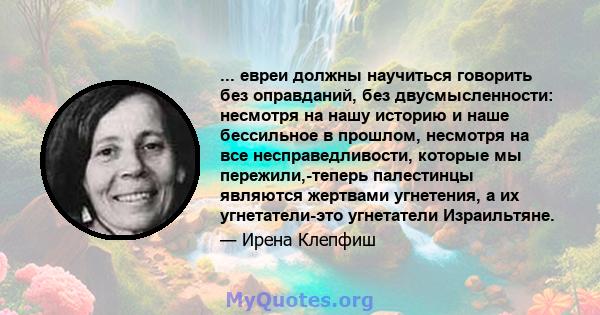 ... евреи должны научиться говорить без оправданий, без двусмысленности: несмотря на нашу историю и наше бессильное в прошлом, несмотря на все несправедливости, которые мы пережили,-теперь палестинцы являются жертвами