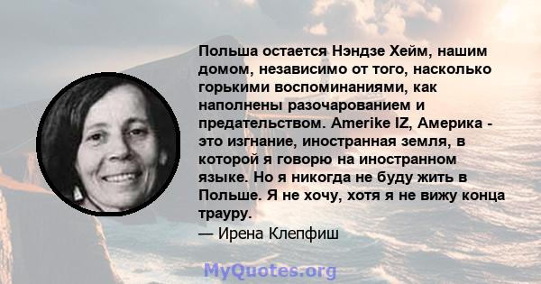 Польша остается Нэндзе Хейм, нашим домом, независимо от того, насколько горькими воспоминаниями, как наполнены разочарованием и предательством. Amerike IZ, Америка - это изгнание, иностранная земля, в которой я говорю