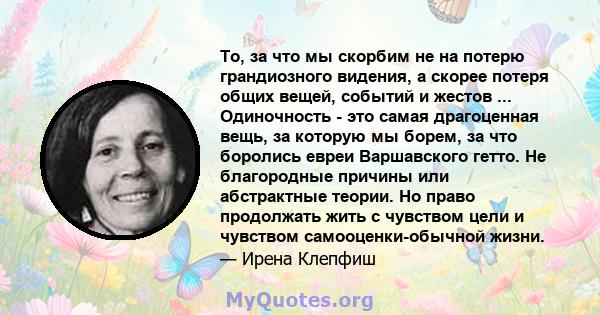 То, за что мы скорбим не на потерю грандиозного видения, а скорее потеря общих вещей, событий и жестов ... Одиночность - это самая драгоценная вещь, за которую мы борем, за что боролись евреи Варшавского гетто. Не