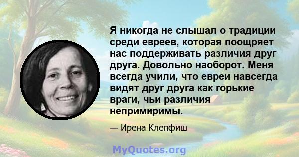 Я никогда не слышал о традиции среди евреев, которая поощряет нас поддерживать различия друг друга. Довольно наоборот. Меня всегда учили, что евреи навсегда видят друг друга как горькие враги, чьи различия непримиримы.