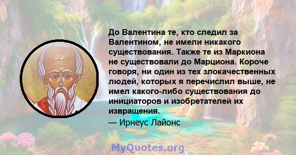 До Валентина те, кто следил за Валентином, не имели никакого существования. Также те из Маркиона не существовали до Марциона. Короче говоря, ни один из тех злокачественных людей, которых я перечислил выше, не имел