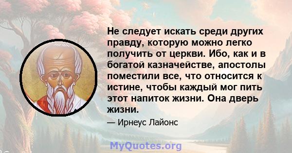 Не следует искать среди других правду, которую можно легко получить от церкви. Ибо, как и в богатой казначействе, апостолы поместили все, что относится к истине, чтобы каждый мог пить этот напиток жизни. Она дверь жизни.