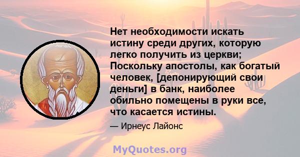 Нет необходимости искать истину среди других, которую легко получить из церкви; Поскольку апостолы, как богатый человек, [депонирующий свои деньги] в банк, наиболее обильно помещены в руки все, что касается истины.