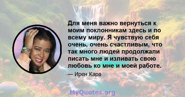 Для меня важно вернуться к моим поклонникам здесь и по всему миру. Я чувствую себя очень, очень счастливым, что так много людей продолжали писать мне и изливать свою любовь ко мне и моей работе.