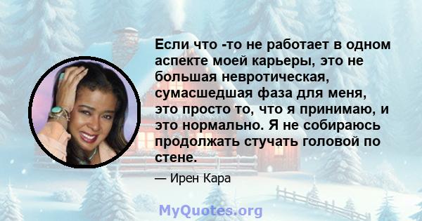 Если что -то не работает в одном аспекте моей карьеры, это не большая невротическая, сумасшедшая фаза для меня, это просто то, что я принимаю, и это нормально. Я не собираюсь продолжать стучать головой по стене.