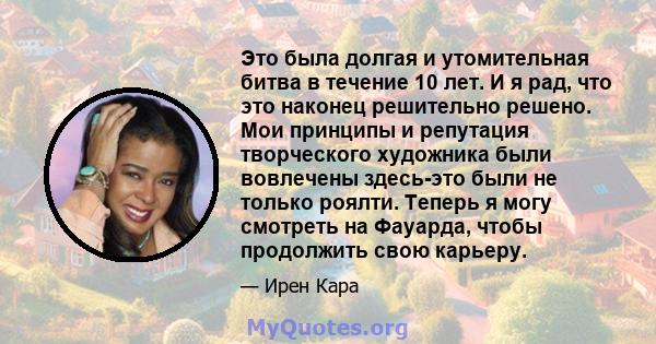 Это была долгая и утомительная битва в течение 10 лет. И я рад, что это наконец решительно решено. Мои принципы и репутация творческого художника были вовлечены здесь-это были не только роялти. Теперь я могу смотреть на 