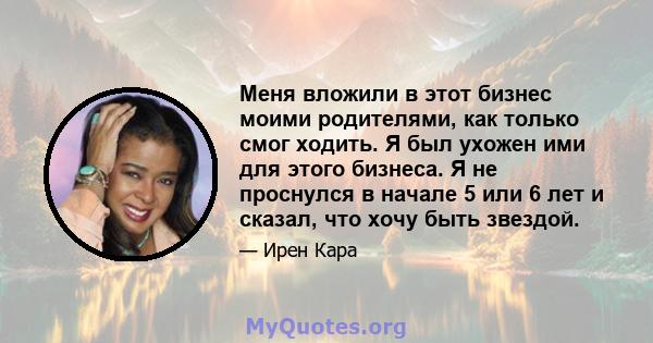 Меня вложили в этот бизнес моими родителями, как только смог ходить. Я был ухожен ими для этого бизнеса. Я не проснулся в начале 5 или 6 лет и сказал, что хочу быть звездой.