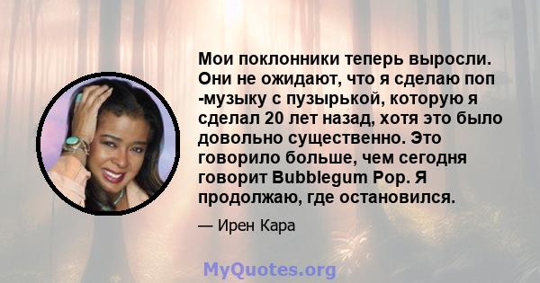 Мои поклонники теперь выросли. Они не ожидают, что я сделаю поп -музыку с пузырькой, которую я сделал 20 лет назад, хотя это было довольно существенно. Это говорило больше, чем сегодня говорит Bubblegum Pop. Я