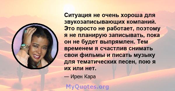 Ситуация не очень хороша для звукозаписывающих компаний. Это просто не работает, поэтому я не планирую записывать, пока он не будет выпрямлен. Тем временем я счастлив снимать свои фильмы и писать музыку для тематических 