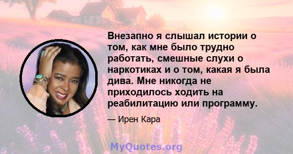 Внезапно я слышал истории о том, как мне было трудно работать, смешные слухи о наркотиках и о том, какая я была дива. Мне никогда не приходилось ходить на реабилитацию или программу.