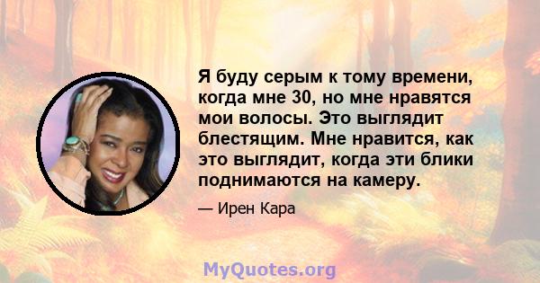 Я буду серым к тому времени, когда мне 30, но мне нравятся мои волосы. Это выглядит блестящим. Мне нравится, как это выглядит, когда эти блики поднимаются на камеру.