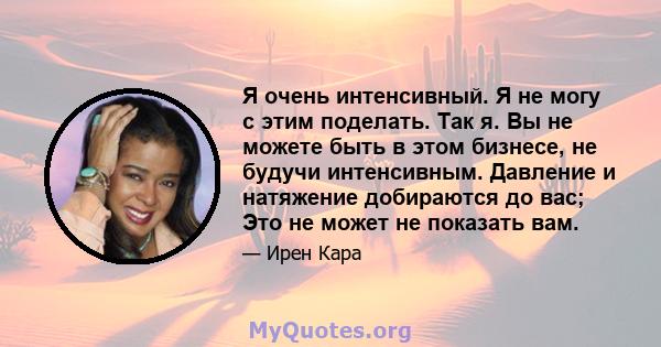 Я очень интенсивный. Я не могу с этим поделать. Так я. Вы не можете быть в этом бизнесе, не будучи интенсивным. Давление и натяжение добираются до вас; Это не может не показать вам.