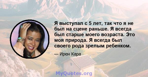 Я выступал с 5 лет, так что я не был на сцене раньше. Я всегда был старше моего возраста. Это моя природа. Я всегда был своего рода зрелым ребенком.