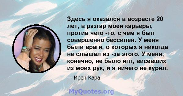 Здесь я оказался в возрасте 20 лет, в разгар моей карьеры, против чего -то, с чем я был совершенно бессилен. У меня были враги, о которых я никогда не слышал из -за этого. У меня, конечно, не было игл, висевших из моих