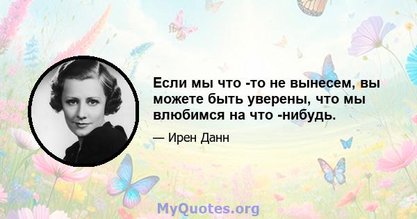 Если мы что -то не вынесем, вы можете быть уверены, что мы влюбимся на что -нибудь.