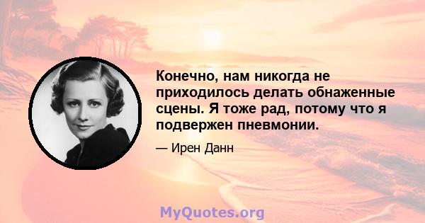 Конечно, нам никогда не приходилось делать обнаженные сцены. Я тоже рад, потому что я подвержен пневмонии.