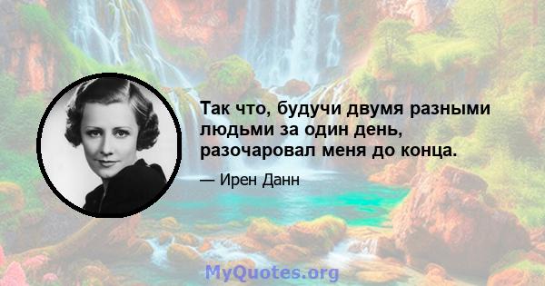 Так что, будучи двумя разными людьми за один день, разочаровал меня до конца.