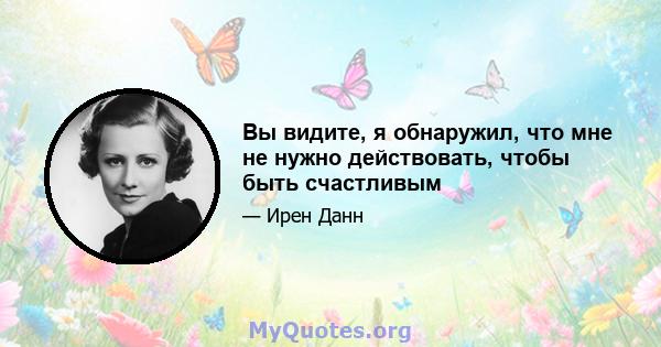 Вы видите, я обнаружил, что мне не нужно действовать, чтобы быть счастливым