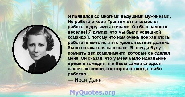 Я появился со многими ведущими мужчинами. Но работа с Кэри Грантом отличалась от работы с другими актерами. Он был намного веселее! Я думаю, что мы были успешной командой, потому что нам очень понравилось работать