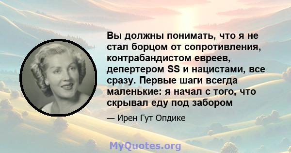 Вы должны понимать, что я не стал борцом от сопротивления, контрабандистом евреев, депертером SS и нацистами, все сразу. Первые шаги всегда маленькие: я начал с того, что скрывал еду под забором